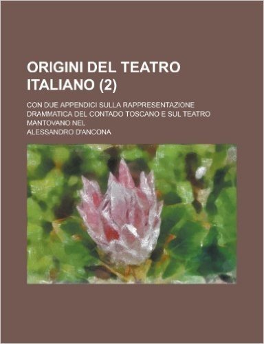 Origini del Teatro Italiano; Con Due Appendici Sulla Rappresentazione Drammatica del Contado Toscano E Sul Teatro Mantovano Nel (2 )