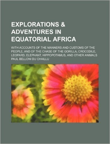 Explorations & Adventures in Equatorial Africa; With Accounts of the Manners and Customs of the People, and of the Chase of the Gorilla, Crocodile, Le