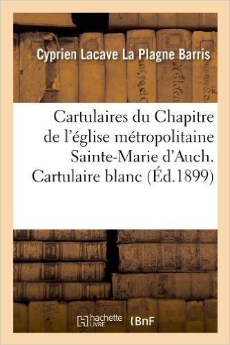 Cartulaires Du Chapitre de L'Eglise Metropolitaine Sainte-Marie D'Auch. Cartulaire Blanc