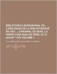 Bibliotheca Duboisiana, Ou, Catalogue de La Bibliotheque de Feu Cardinal Du Bois, La Vente Publique Se Fera Le 27. Aoust 1725 Volume 1