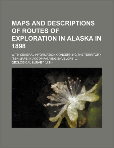 Maps and Descriptions of Routes of Exploration in Alaska in 1898; With General Information Concerning the Territory (Ten Maps in Accompanying Envelope
