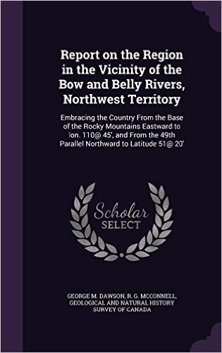 Report on the Region in the Vicinity of the Bow and Belly Rivers, Northwest Territory: Embracing the Country from the Base of the Rocky Mountains ... 49th Parallel Northward to Latitude 51@ 20'