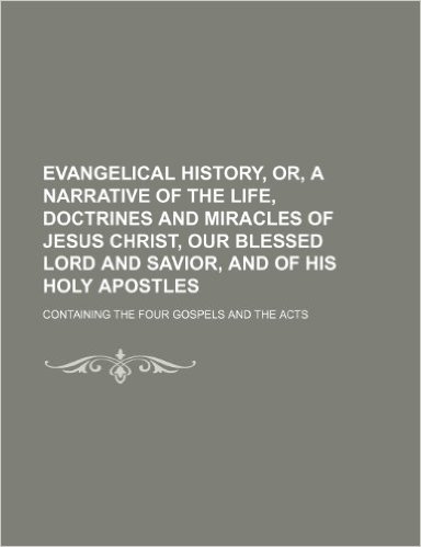 Evangelical History, Or, a Narrative of the Life, Doctrines and Miracles of Jesus Christ, Our Blessed Lord and Savior, and of His Holy Apostles; Conta