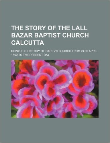 The Story of the Lall Bazar Baptist Church Calcutta; Being the History of Carey's Church from 24th April 1800 to the Present Day