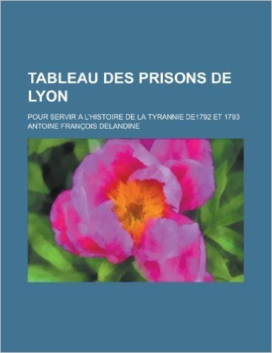 Tableau Des Prisons de Lyon; Pour Servir A L'Histoire de La Tyrannie De1792 Et 1793
