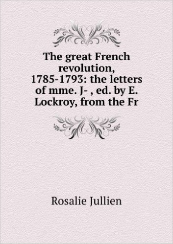 The great French revolution, 1785-1793: the letters of mme. J- , ed. by E. Lockroy, from the Fr