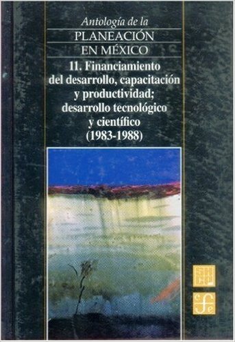 Antologia de La Planeacion En Mexico, 11. Financiamiento del Desarrollo, Capacitacion y Productividad, Desarrollo Tecnologico y Cientifico (1983-1988)