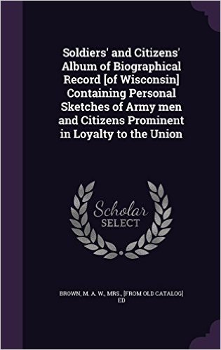 Soldiers' and Citizens' Album of Biographical Record [Of Wisconsin] Containing Personal Sketches of Army Men and Citizens Prominent in Loyalty to the Union