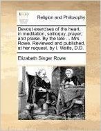 Devout Exercises of the Heart, in Meditation, Soliloquy, Prayer, and Praise. by the Late ... Mrs Rowe. Reviewed and Published, at Her Request, by I. Watts, D.D.