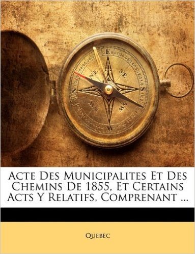 Acte Des Municipalites Et Des Chemins de 1855, Et Certains Acts y Relatifs, Comprenant ...