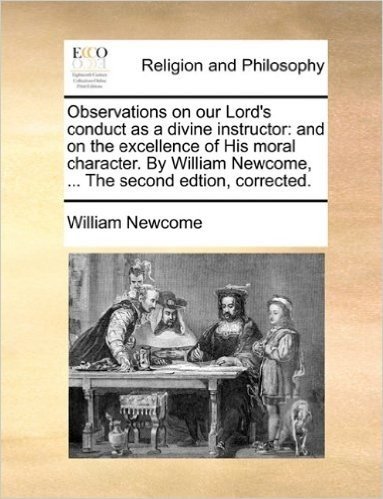 Observations on Our Lord's Conduct as a Divine Instructor: And on the Excellence of His Moral Character. by William Newcome, ... the Second Edtion, Co