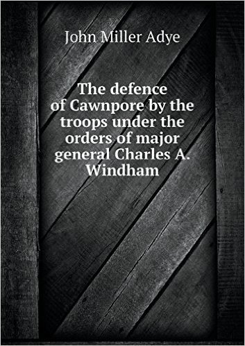 The Defence of Cawnpore by the Troops Under the Orders of Major General Charles A. Windham