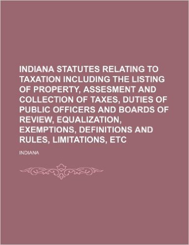 Indiana Statutes Relating to Taxation Including the Listing of Property, Assesment and Collection of Taxes, Duties of Public Officers and Boards of ... Definitions and Rules, Limitations, Etc