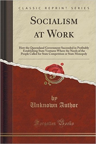 Socialism at Work: How the Queensland Government Succeeded in Profitably Establishing State Ventures Where the Needs of the People Called for State Competition or State Monopoly (Classic Reprint)