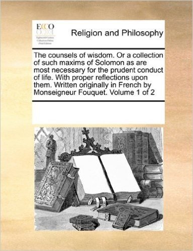 The Counsels of Wisdom. or a Collection of Such Maxims of Solomon as Are Most Necessary for the Prudent Conduct of Life. with Proper Reflections Upon ... French by Monseigneur Fouquet. Volume 1 of 2