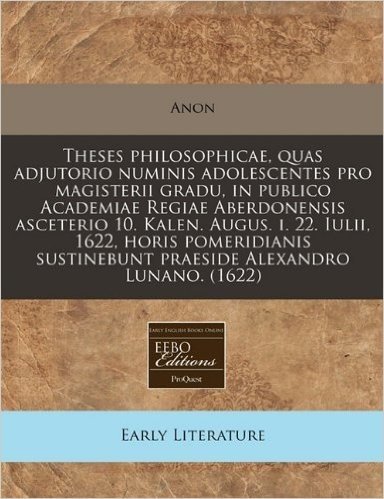 Theses Philosophicae, Quas Adjutorio Numinis Adolescentes Pro Magisterii Gradu, in Publico Academiae Regiae Aberdonensis Asceterio 10. Kalen. Augus. ... Sustinebunt Praeside Alexandro Lunano. (1622)