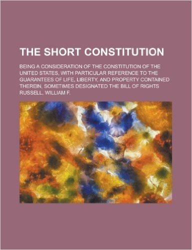 The Short Constitution; Being a Consideration of the Constitution of the United States, with Particular Reference to the Guaranties of Life, Liberty,