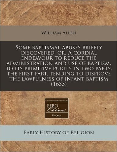 Some Baptismal Abuses Briefly Discovered, Or, a Cordial Endeavour to Reduce the Administration and Use of Baptism, to Its Primitive Purity in Two Part
