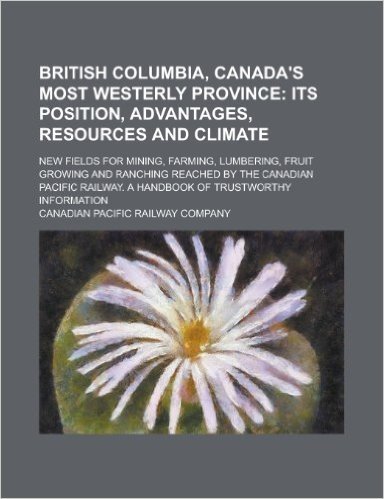 British Columbia, Canada's Most Westerly Province; New Fields for Mining, Farming, Lumbering, Fruit Growing and Ranching Reached by the Canadian Pacific Railway. a Handbook of Trustworthy Information