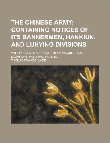 The Chinese Army; With Details Respecting Their Organization, Locations, Pay, Efficiency, &C