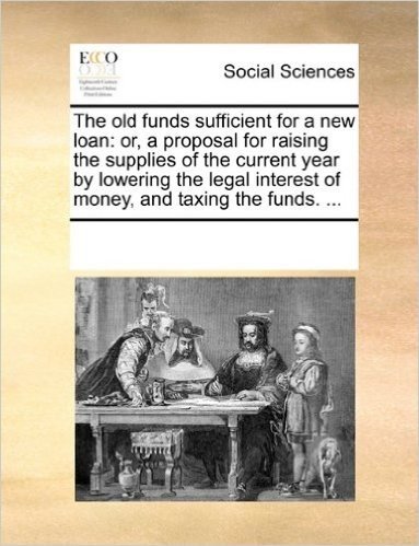 The Old Funds Sufficient for a New Loan: Or, a Proposal for Raising the Supplies of the Current Year by Lowering the Legal Interest of Money, and Taxi