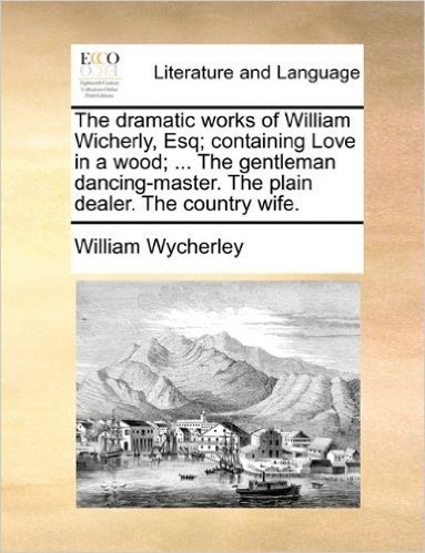 The Dramatic Works of William Wicherly, Esq; Containing Love in a Wood; ... the Gentleman Dancing-Master. the Plain Dealer. the Country Wife.