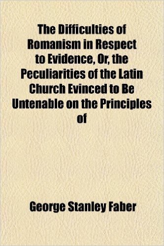 The Difficulties of Romanism in Respect to Evidence, Or, the Peculiarities of the Latin Church Evinced to Be Untenable on the Principles of