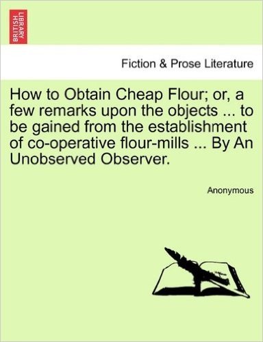 How to Obtain Cheap Flour; Or, a Few Remarks Upon the Objects ... to Be Gained from the Establishment of Co-Operative Flour-Mills ... by an Unobserved