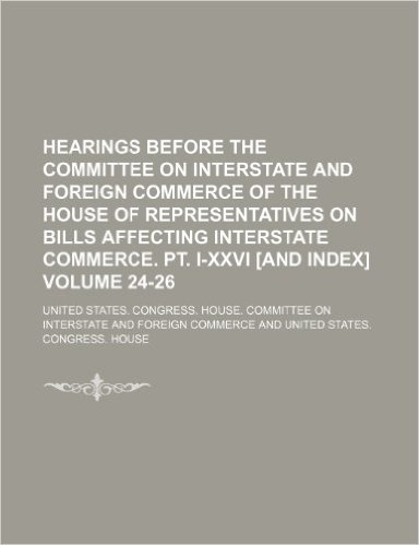 Hearings Before the Committee on Interstate and Foreign Commerce of the House of Representatives on Bills Affecting Interstate Commerce. PT. I-XXVI [And Index] Volume 24-26