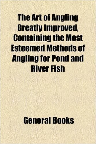 The Art of Angling Greatly Improved, Containing the Most Esteemed Methods of Angling for Pond and River Fish