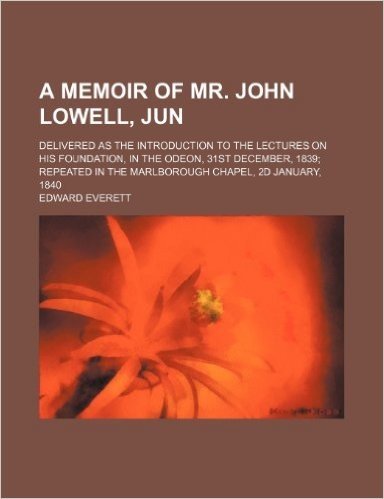 A   Memoir of Mr. John Lowell, Jun; Delivered as the Introduction to the Lectures on His Foundation, in the Odeon, 31st December, 1839 Repeated in the