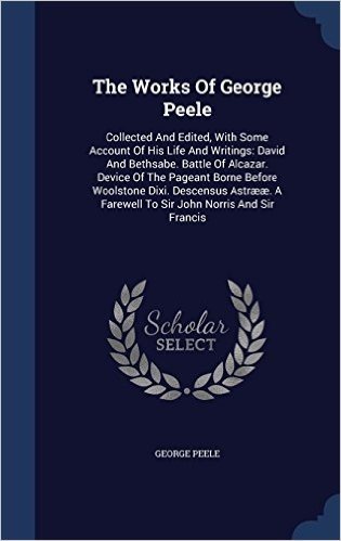 The Works of George Peele: Collected and Edited, with Some Account of His Life and Writings: David and Bethsabe. Battle of Alcazar. Device of the ... a Farewell to Sir John Norris and Sir Francis