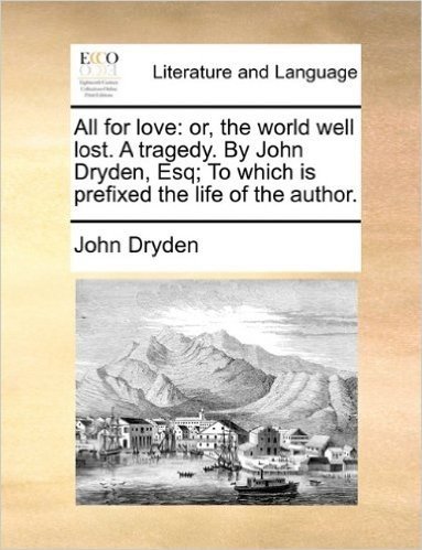 All for Love: Or, the World Well Lost. a Tragedy. by John Dryden, Esq; To Which Is Prefixed the Life of the Author.
