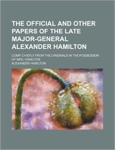 The Official and Other Papers of the Late Major-General Alexander Hamilton Volume 1; Comp. Chiefly from the Originals in the Possession of Mrs. Hamilt