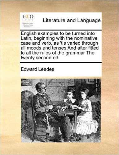 English Examples to Be Turned Into Latin, Beginning with the Nominative Case and Verb, as 'Tis Varied Through All Moods and Tenses and After Fitted to