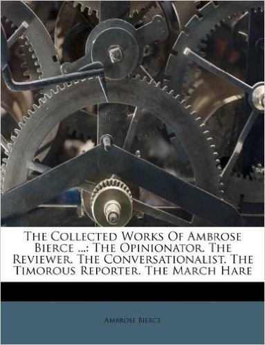 The Collected Works of Ambrose Bierce ...: The Opinionator. the Reviewer. the Conversationalist. the Timorous Reporter. the March Hare