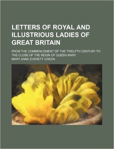 Letters of Royal and Illustrious Ladies of Great Britain (Volume 1); From the Commencement of the Twelfth Century to the Close of the Reign of Queen M