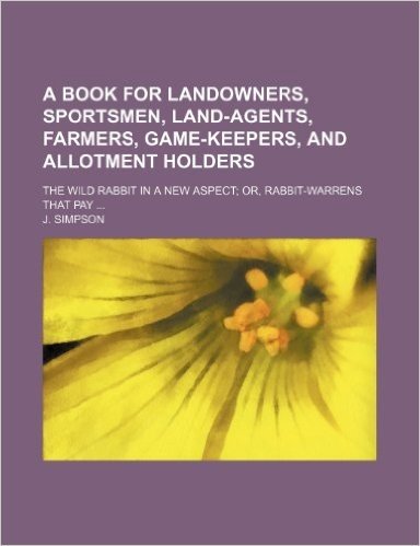 A   Book for Landowners, Sportsmen, Land-Agents, Farmers, Game-Keepers, and Allotment Holders; The Wild Rabbit in a New Aspect; Or, Rabbit-Warrens Tha
