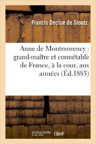 Anne de Montmorency: Grand-Maitre Et Connetable de France, a la Cour, Aux Armees: Et Au Conseil Du Roi Francois Ier