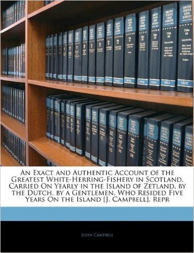 An Exact and Authentic Account of the Greatest White-Herring-Fishery in Scotland, Carried on Yearly in the Island of Zetland, by the Dutch. by a ... Five Years on the Island [J. Campbell]. Repr