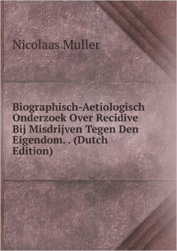 Biographisch-Aetiologisch Onderzoek Over Recidive Bij Misdrijven Tegen Den Eigendom. . (Dutch Edition)