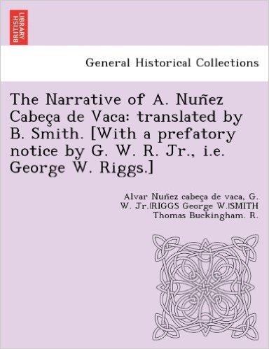 The Narrative of A. Nun EZ Cabec a de Vaca: Translated by B. Smith. [With a Prefatory Notice by G. W. R. Jr., i.e. George W. Riggs.]