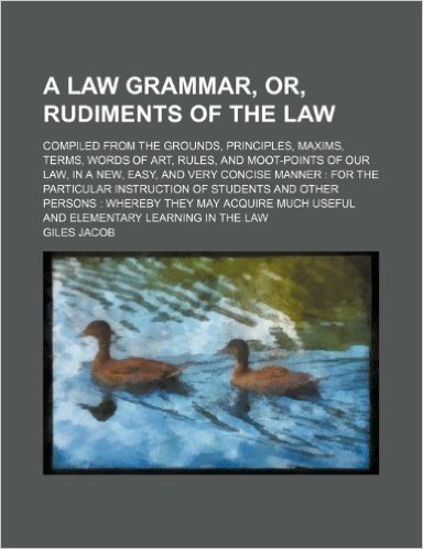 A Law Grammar, Or, Rudiments of the Law; Compiled from the Grounds, Principles, Maxims, Terms, Words of Art, Rules, and Moot-Points of Our Law, in a ... Particular Instruction of Students and Other