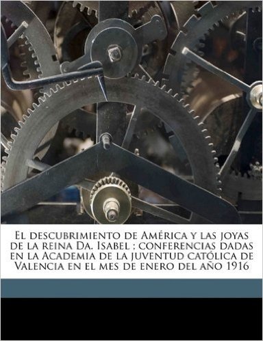 El  Descubrimiento de America y Las Joyas de La Reina Da. Isabel; Conferencias Dadas En La Academia de La Juventud Catolica de Valencia En El Mes de E