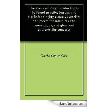 The arena of song: In which may be found practice lessons and music for singing classes, exercises and pieces for institutes and conventions, and glees and choruses for concerts (English Edition) [Kindle-editie]