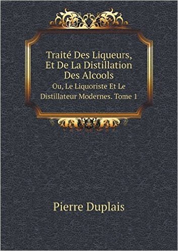 Traite Des Liqueurs, Et de La Distillation Des Alcools Ou, Le Liquoriste Et Le Distillateur Modernes. Tome 1