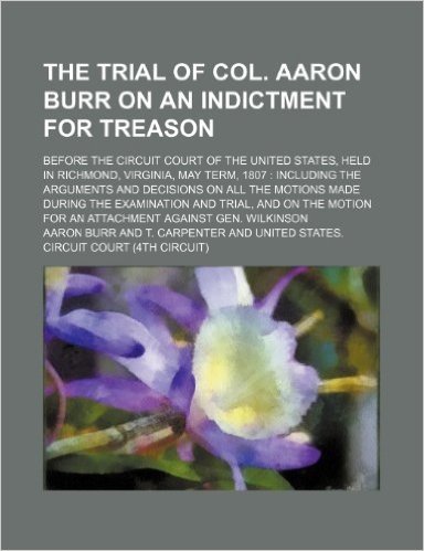The Trial of Col. Aaron Burr on an Indictment for Treason (Volume 1); Before the Circuit Court of the United States, Held in Richmond, Virginia, May T