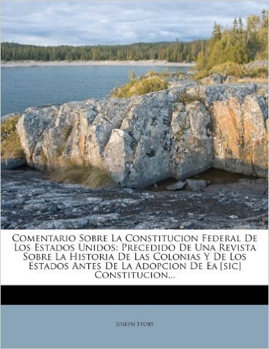 Comentario Sobre La Constitucion Federal de Los Estados Unidos: Precedido de Una Revista Sobre La Historia de Las Colonias y de Los Estados Antes de L