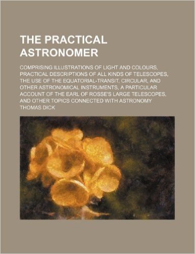 The Practical Astronomer; Comprising Illustrations of Light and Colours, Practical Descriptions of All Kinds of Telescopes, the Use of the Equatorial-
