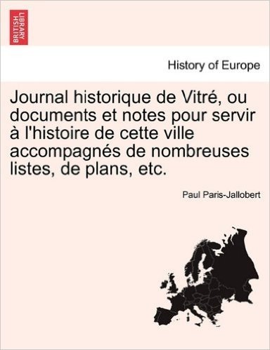 Journal Historique de Vitre, Ou Documents Et Notes Pour Servir A L'Histoire de Cette Ville Accompagnes de Nombreuses Listes, de Plans, Etc.